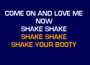 COME ON AND LOVE ME
NOW
SHAKE SHAKE
SHAKE SHAKE
SHAKE YOUR BOOTY