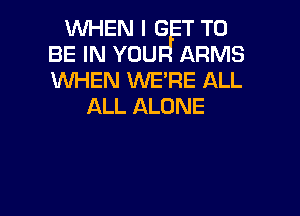 WHEN I G T TO
BE IN YOU ARMS
WHEN WE'RE ALL

ALL ALONE