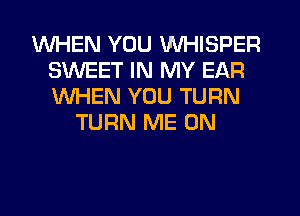 WHEN YOU WHISPER
SWEET IN MY EAR
WHEN YOU TURN

TURN ME ON