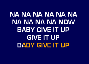 NA NA NA NA NA NA
NA NA NA NA NOW
BABY GIVE IT UP
GIVE IT UP
BABY GIVE IT UP