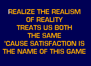 REALIZE THE REALISM
0F REALITY
TREATS US BOTH
THE SAME
'CAUSE SATISFACTION IS
THE NAME OF THIS GAME