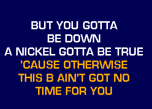 BUT YOU GOTTA
BE DOWN
A NICKEL GOTTA BE TRUE
'CAUSE OTHERINISE
THIS B AIN'T GOT N0
TIME FOR YOU