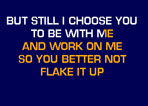 BUT STILL I CHOOSE YOU
TO BE WITH ME
AND WORK ON ME
SO YOU BETTER NOT
FLAKE IT UP