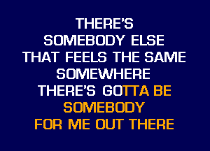 THERE'S
SOMEBODY ELSE
THAT FEELS THE SAME
SOMEWHERE
THERE'S GO'ITA BE
SOMEBODY
FOR ME OUT THERE