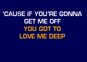 'CAUSE IF YOU'RE GONNA
GET ME OFF
YOU GOT TO
LOVE ME DEEP