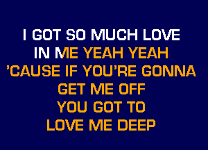 I GOT SO MUCH LOVE
IN ME YEAH YEAH
'CAUSE IF YOU'RE GONNA
GET ME OFF
YOU GOT TO
LOVE ME DEEP