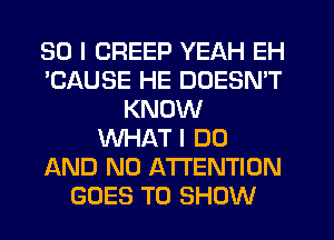 SO I CREEP YEAH EH
'CAUSE HE DOESN'T
KNOW
WHAT I DO
AND NO ATTENTION
GOES TO SHOW