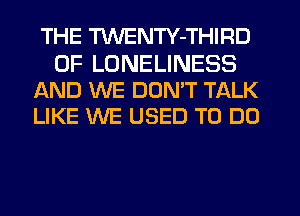 THE TWENTY-THIRD

0F LDNELINESS
AND WE DUMT TALK
LIKE WE USED TO DO