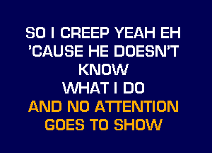 SO I CREEP YEAH EH
'CAUSE HE DOESN'T
KNOW
WHAT I DO
AND NO ATTENTION
GOES TO SHOW