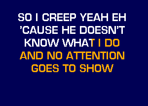 SO I CREEP YEAH EH
'CAUSE HE DOESN'T
KNOW WHAT I DO
AND NO ATTENTION
GOES TO SHOW