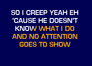 SO I CREEP YEAH EH
'CAUSE HE DOESN'T
KNOW WHAT I DO
AND NO ATTENTION
GOES TO SHOW