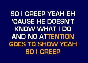 SO I CREEP YEAH EH
'CAUSE HE DOESN'T
KNOW WHAT I DO
AND NO ATTENTION
GOES TO SHOW YEAH
SO I CREEP