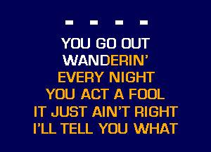 YOU GO OUT

WANDERIN'

EVERY NIGHT
YOU ACT A FOOL

IT JUST AIN'T RIGHT

I'LL TELL YOU WHAT I