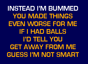 INSTEAD I'M BUMMED
YOU MADE THINGS
EVEN WORSE FOR ME
IF I HAD BALLS
I'D TELL YOU
GET AWAY FROM ME
GUESS I'M NOT SMART