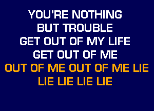 YOU'RE NOTHING
BUT TROUBLE
GET OUT OF MY LIFE
GET OUT OF ME
OUT OF ME OUT OF ME LIE
LIE LIE LIE LIE