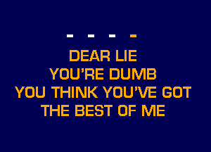 DEAR LIE
YOU'RE DUMB
YOU THINK YOU'VE GOT
THE BEST OF ME