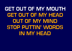 GET OUT OF MY MOUTH
GET OUT OF MY HEAD
OUT OF MY MIND
STOP PUTI'IN' WORDS
IN MY HEAD