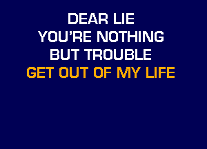 DEAR LIE
YOU'RE NOTHING
BUT TROUBLE
GET OUT OF MY LIFE