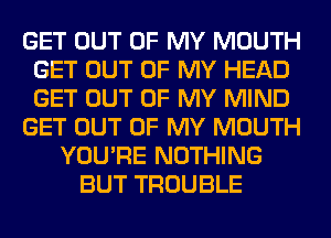 GET OUT OF MY MOUTH
GET OUT OF MY HEAD
GET OUT OF MY MIND

GET OUT OF MY MOUTH

YOU'RE NOTHING
BUT TROUBLE