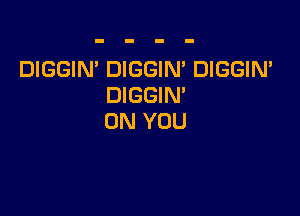 DIGGIN' DIGGIN' DIGGIN'
DIGGIM

ON YOU