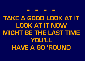 TAKE A GOOD LOOK AT IT
LOOK AT IT NOW
MIGHT BE THE LAST TIME
YOU'LL
HAVE A GO 'ROUND