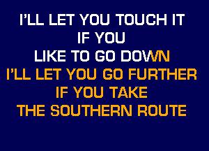 I'LL LET YOU TOUCH IT
IF YOU
LIKE TO GO DOWN
I'LL LET YOU GO FURTHER
IF YOU TAKE
THE SOUTHERN ROUTE