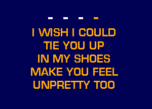 l WSH I COULD
TIE YOU UP

IN MY SHOES
MAKE YOU FEEL
UNPRETI'Y T00