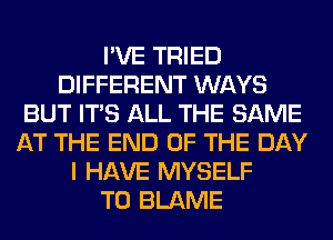 I'VE TRIED
DIFFERENT WAYS
BUT ITS ALL THE SAME
AT THE END OF THE DAY
I HAVE MYSELF
T0 BLAME