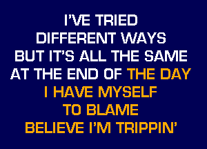 I'VE TRIED
DIFFERENT WAYS
BUT ITS ALL THE SAME
AT THE END OF THE DAY
I HAVE MYSELF
T0 BLAME
BELIEVE I'M TRIPPIN'