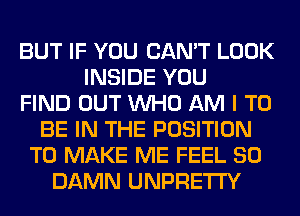 BUT IF YOU CAN'T LOOK
INSIDE YOU
FIND OUT WHO AM I TO
BE IN THE POSITION
TO MAKE ME FEEL SO
DAMN UNPRETI'Y