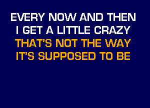 EVERY NOW AND THEN
I GET A LITTLE CRAZY
THAT'S NOT THE WAY
ITS SUPPOSED TO BE