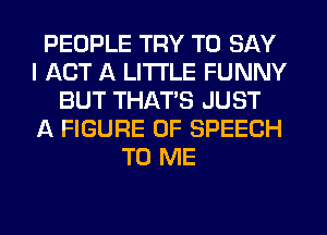 PEOPLE TRY TO SAY
I ACT A LITTLE FUNNY
BUT THAT'S JUST
A FIGURE OF SPEECH
TO ME