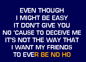 EVEN THOUGH
I MIGHT BE EASY

IT DON'T GIVE YOU
N0 'CAUSE T0 DECEIVE ME

ITS NOT THE WAY THAT
I WANT MY FRIENDS

T0 EVER BE N0 H0