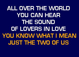 ALL OVER THE WORLD
YOU CAN HEAR
THE SOUND
OF LOVERS IN LOVE
YOU KNOW WHAT I MEAN
JUST THE TWO OF US