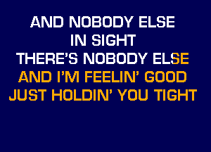 AND NOBODY ELSE
IN SIGHT
THERE'S NOBODY ELSE
AND I'M FEELIM GOOD
JUST HOLDIN' YOU TIGHT