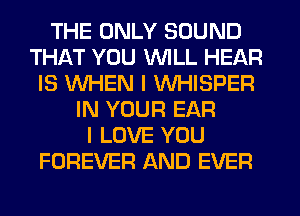 THE ONLY SOUND
THAT YOU WILL HEAR
IS WHEN I WHISPER
IN YOUR EAR
I LOVE YOU
FOREVER AND EVER