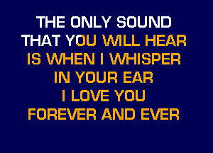 THE ONLY SOUND
THAT YOU WILL HEAR
IS WHEN I WHISPER
IN YOUR EAR
I LOVE YOU
FOREVER AND EVER