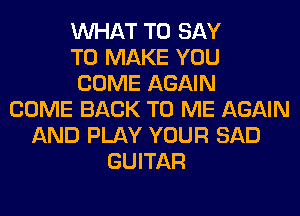 WHAT TO SAY
TO MAKE YOU
COME AGAIN
COME BACK TO ME AGAIN
AND PLAY YOUR SAD
GUITAR