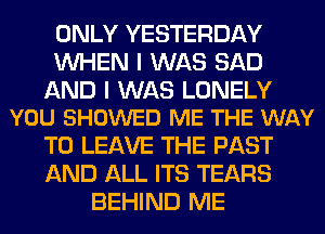 ONLY YESTERDAY
WHEN I WAS SAD

AND I WAS LONELY
YOU SHOWED ME THE WAY

TO LEAVE THE PAST
AND ALL ITS TEARS
BEHIND ME