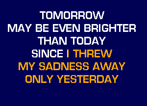 TOMORROW
MAY BE EVEN BRIGHTER
THAN TODAY
SINCE I THREW
MY SADNESS AWAY
ONLY YESTERDAY