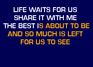 LIFE WAITS FOR US
SHARE IT WITH ME
THE BEST IS ABOUT TO BE
AND SO MUCH IS LEFT
FOR US TO SEE