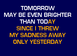 TOMORROW
MAY BE EVEN BRIGHTER
THAN TODAY
SINCE I THREW
MY SADNESS AWAY
ONLY YESTERDAY