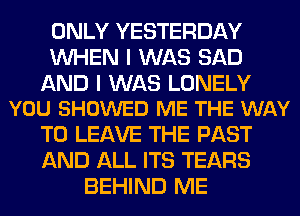 ONLY YESTERDAY
WHEN I WAS SAD

AND I WAS LONELY
YOU SHOWED ME THE WAY

TO LEAVE THE PAST
AND ALL ITS TEARS
BEHIND ME