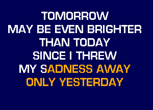 TOMORROW
MAY BE EVEN BRIGHTER
THAN TODAY
SINCE I THREW
MY SADNESS AWAY
ONLY YESTERDAY