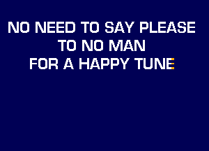 NO NEED TO SAY PLEASE
T0 N0 MAN
FOR A HAPPY TUNE