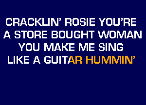 CRACKLIN' ROSIE YOU'RE
A STORE BOUGHT WOMAN
YOU MAKE ME SING
LIKE A GUITAR HUMMIN'