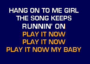 HANG ON TO ME GIRL
THE SONG KEEPS
RUNNIN' 0N
PLAY IT NOW
PLAY IT NOW
PLAY IT NOW MY BABY