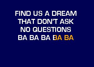 FIND US A DREAM
THAT DON'T ASK
N0 QUESTIONS

BA BA BA BA BA