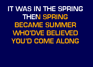 IT WAS IN THE SPRING
THEN SPRING
BECAME SUMMER
VVHO'DVE BELIEVED
YOU'D COME ALONG
