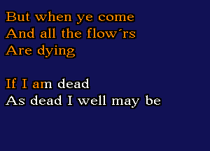 But when ye come
And all the flow'rs

Are dying

If I am dead
As dead I well may be